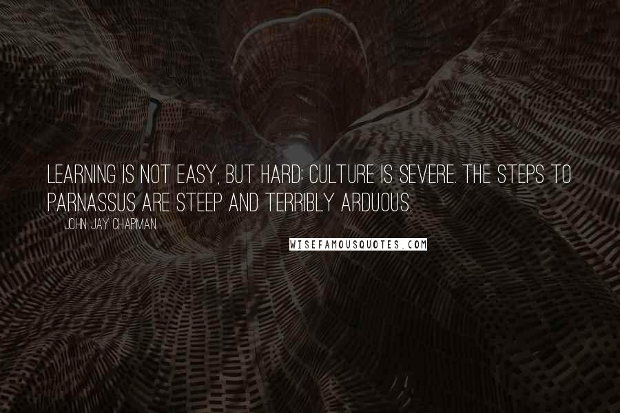 John Jay Chapman Quotes: Learning is not easy, but hard; culture is severe. The steps to Parnassus are steep and terribly arduous.