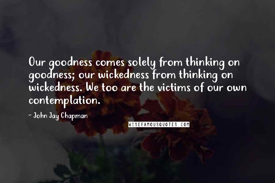 John Jay Chapman Quotes: Our goodness comes solely from thinking on goodness; our wickedness from thinking on wickedness. We too are the victims of our own contemplation.