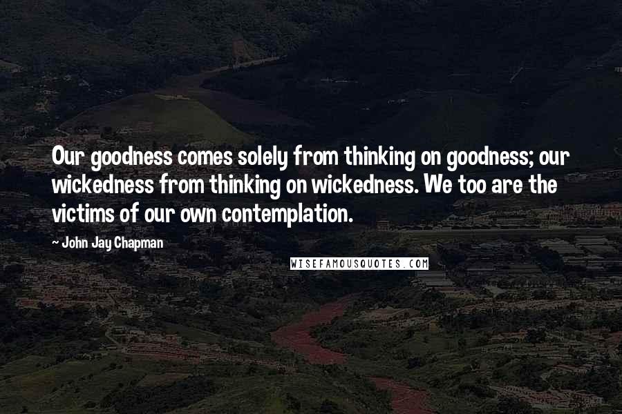 John Jay Chapman Quotes: Our goodness comes solely from thinking on goodness; our wickedness from thinking on wickedness. We too are the victims of our own contemplation.
