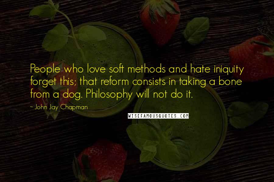 John Jay Chapman Quotes: People who love soft methods and hate iniquity forget this; that reform consists in taking a bone from a dog. Philosophy will not do it.
