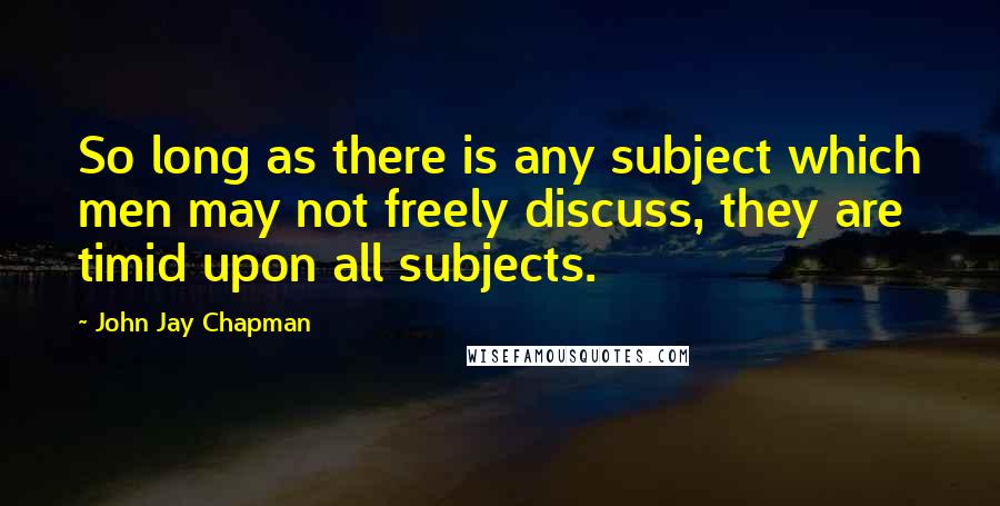 John Jay Chapman Quotes: So long as there is any subject which men may not freely discuss, they are timid upon all subjects.