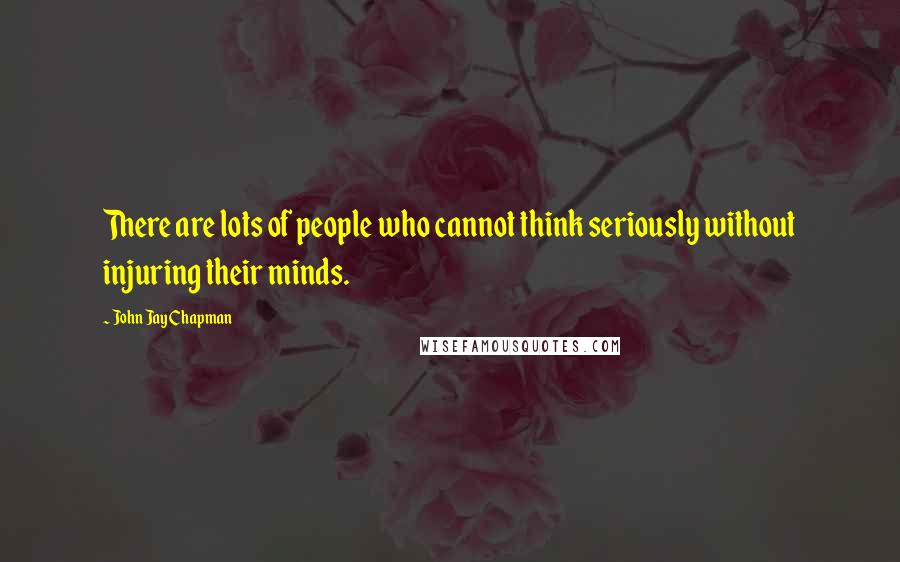 John Jay Chapman Quotes: There are lots of people who cannot think seriously without injuring their minds.