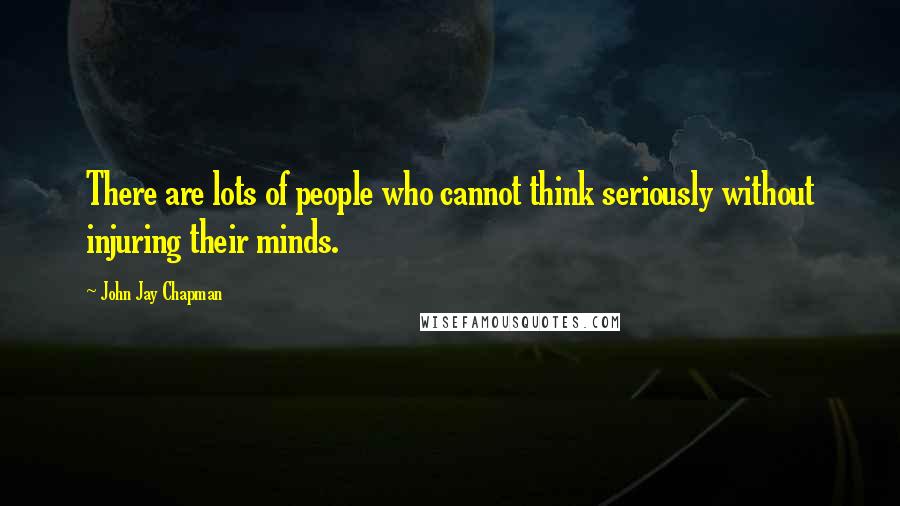 John Jay Chapman Quotes: There are lots of people who cannot think seriously without injuring their minds.