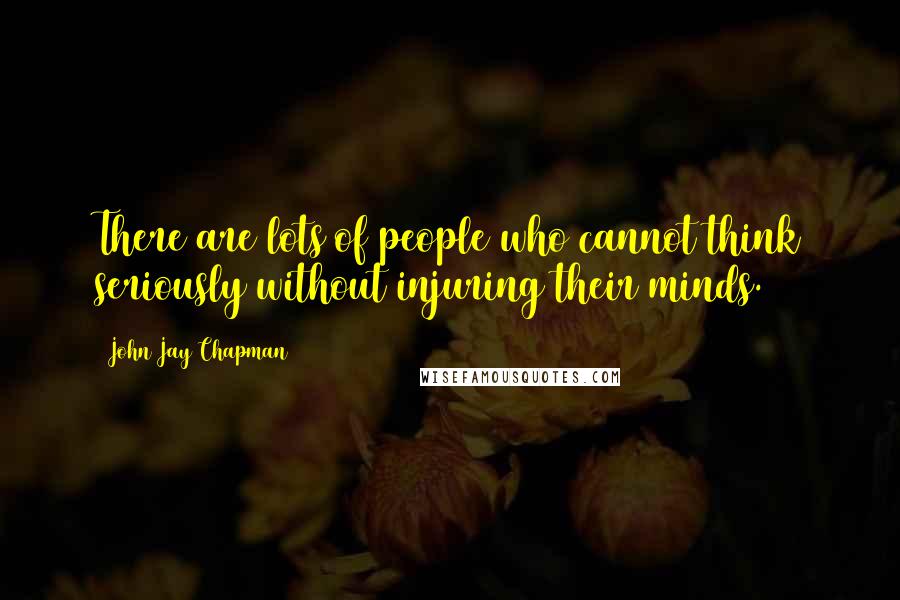 John Jay Chapman Quotes: There are lots of people who cannot think seriously without injuring their minds.