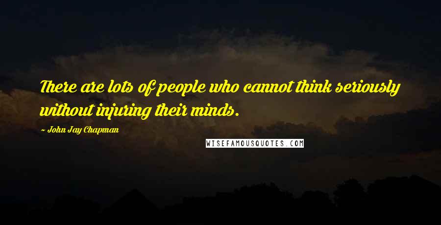 John Jay Chapman Quotes: There are lots of people who cannot think seriously without injuring their minds.