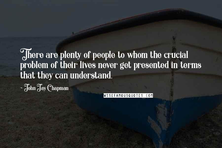 John Jay Chapman Quotes: There are plenty of people to whom the crucial problem of their lives never get presented in terms that they can understand.