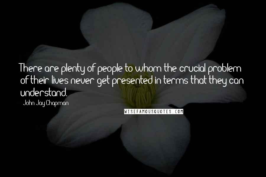 John Jay Chapman Quotes: There are plenty of people to whom the crucial problem of their lives never get presented in terms that they can understand.