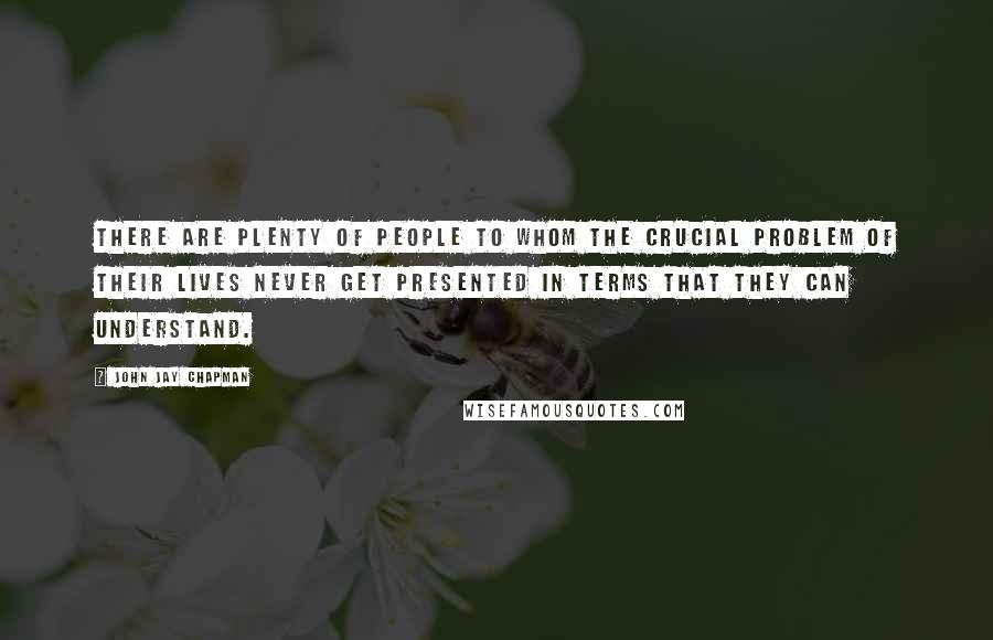 John Jay Chapman Quotes: There are plenty of people to whom the crucial problem of their lives never get presented in terms that they can understand.