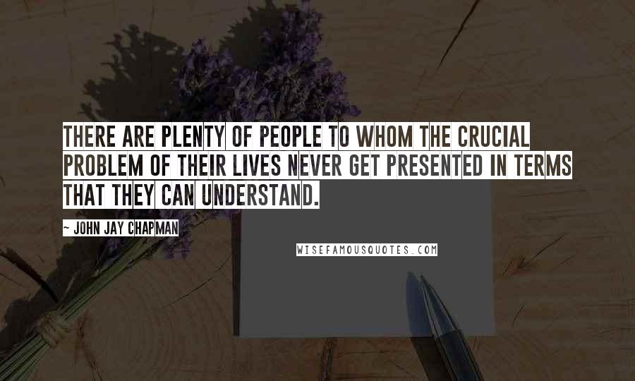 John Jay Chapman Quotes: There are plenty of people to whom the crucial problem of their lives never get presented in terms that they can understand.