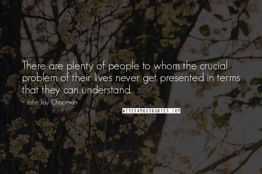 John Jay Chapman Quotes: There are plenty of people to whom the crucial problem of their lives never get presented in terms that they can understand.