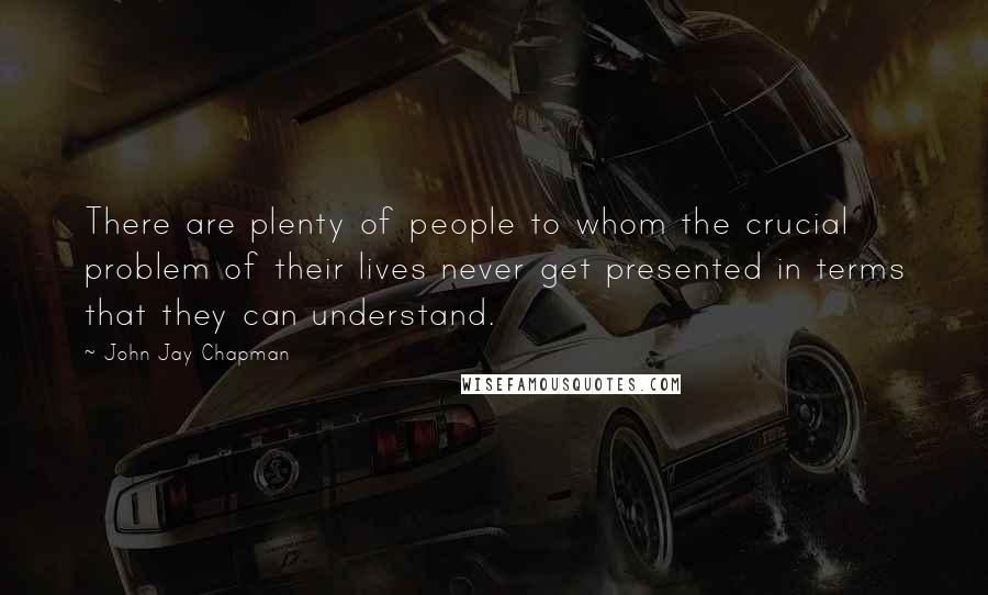 John Jay Chapman Quotes: There are plenty of people to whom the crucial problem of their lives never get presented in terms that they can understand.