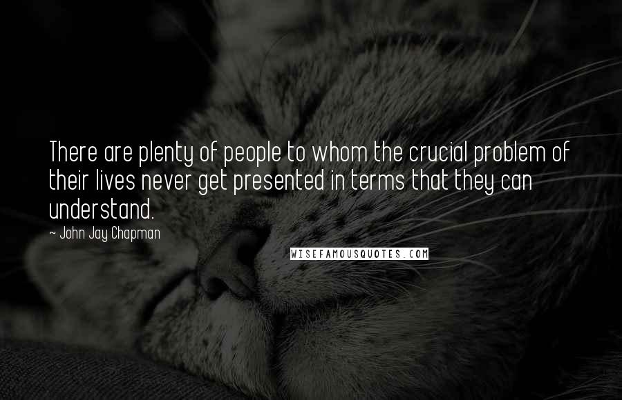John Jay Chapman Quotes: There are plenty of people to whom the crucial problem of their lives never get presented in terms that they can understand.