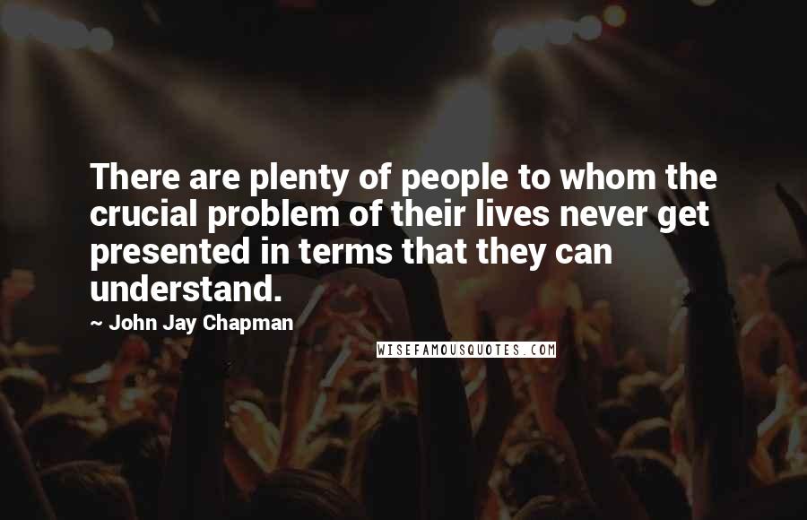 John Jay Chapman Quotes: There are plenty of people to whom the crucial problem of their lives never get presented in terms that they can understand.