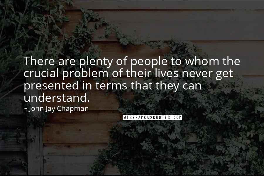 John Jay Chapman Quotes: There are plenty of people to whom the crucial problem of their lives never get presented in terms that they can understand.