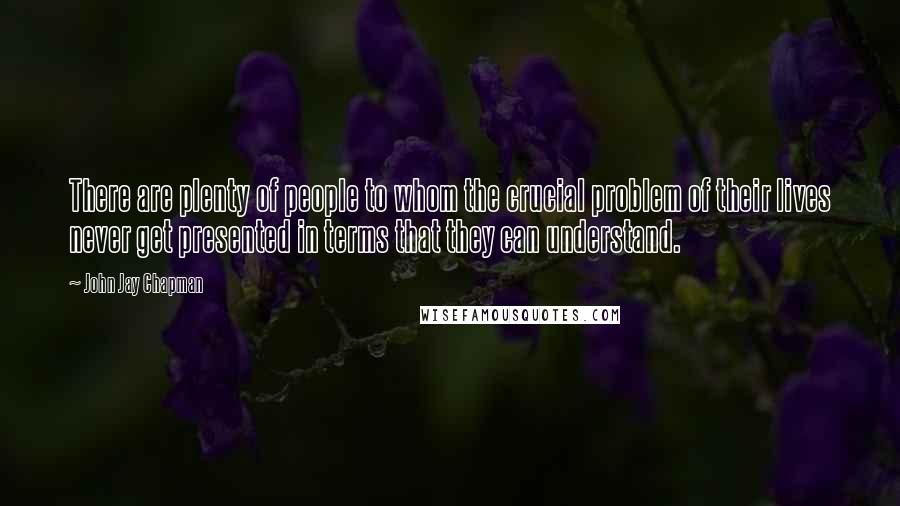 John Jay Chapman Quotes: There are plenty of people to whom the crucial problem of their lives never get presented in terms that they can understand.