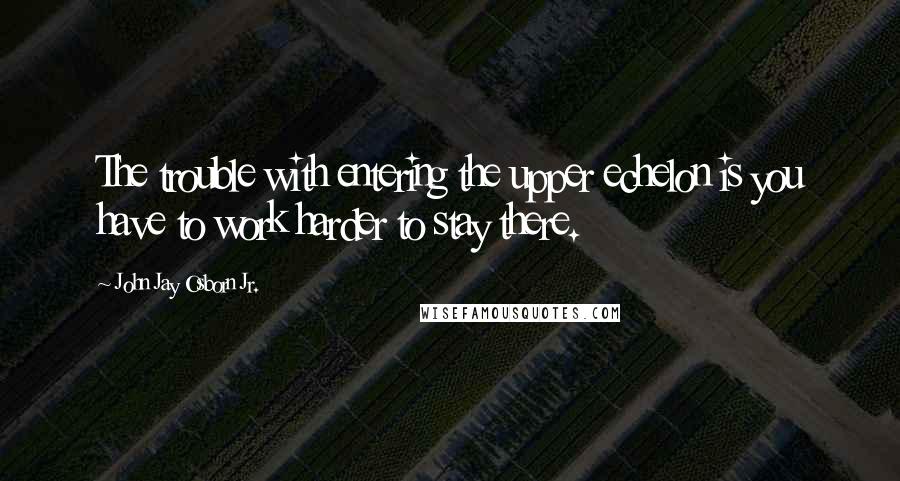 John Jay Osborn Jr. Quotes: The trouble with entering the upper echelon is you have to work harder to stay there.