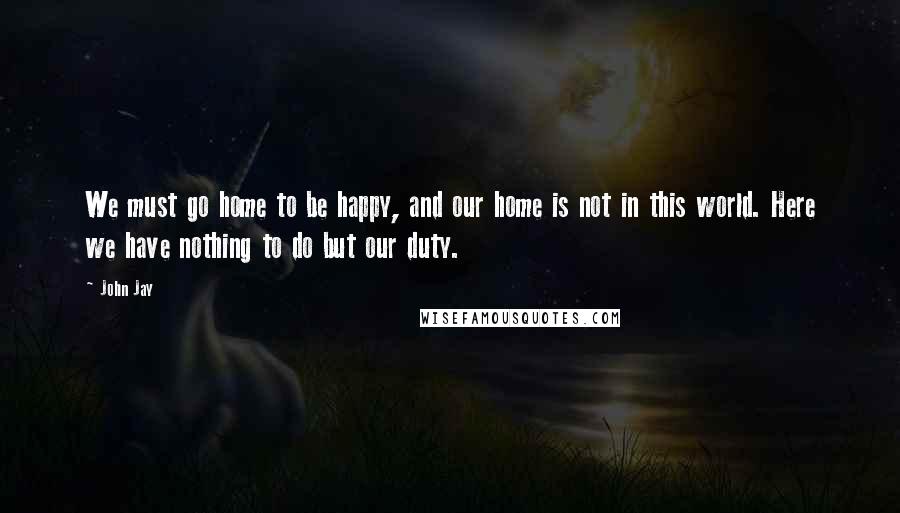 John Jay Quotes: We must go home to be happy, and our home is not in this world. Here we have nothing to do but our duty.