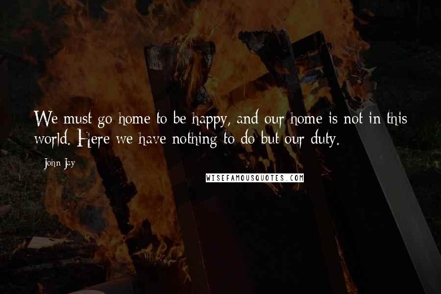 John Jay Quotes: We must go home to be happy, and our home is not in this world. Here we have nothing to do but our duty.