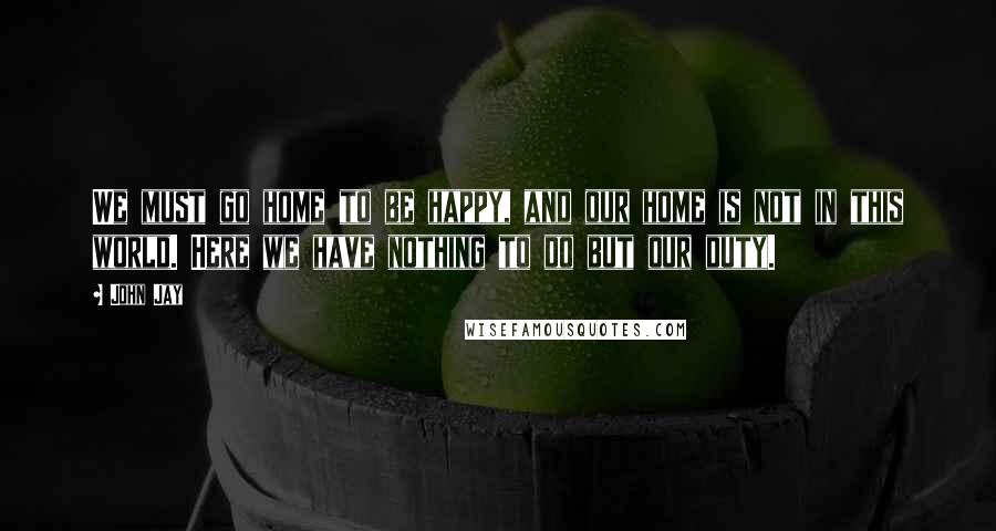 John Jay Quotes: We must go home to be happy, and our home is not in this world. Here we have nothing to do but our duty.