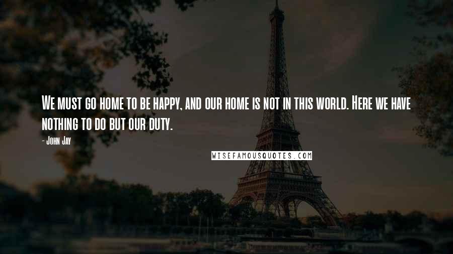 John Jay Quotes: We must go home to be happy, and our home is not in this world. Here we have nothing to do but our duty.