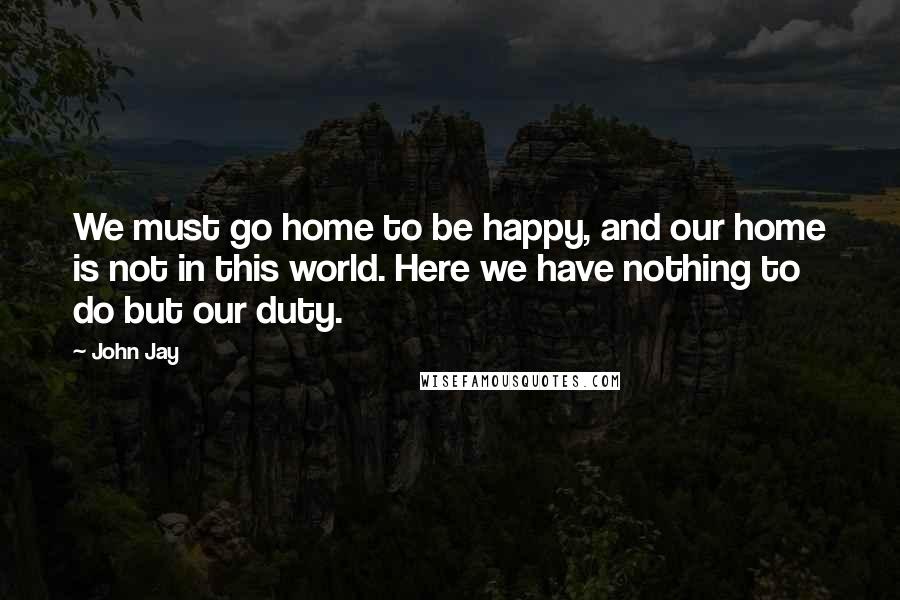 John Jay Quotes: We must go home to be happy, and our home is not in this world. Here we have nothing to do but our duty.