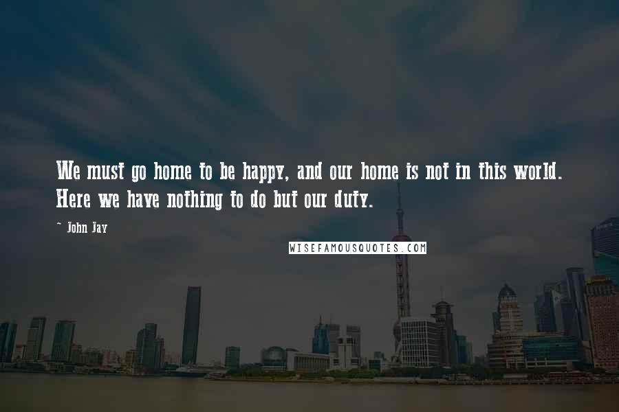 John Jay Quotes: We must go home to be happy, and our home is not in this world. Here we have nothing to do but our duty.
