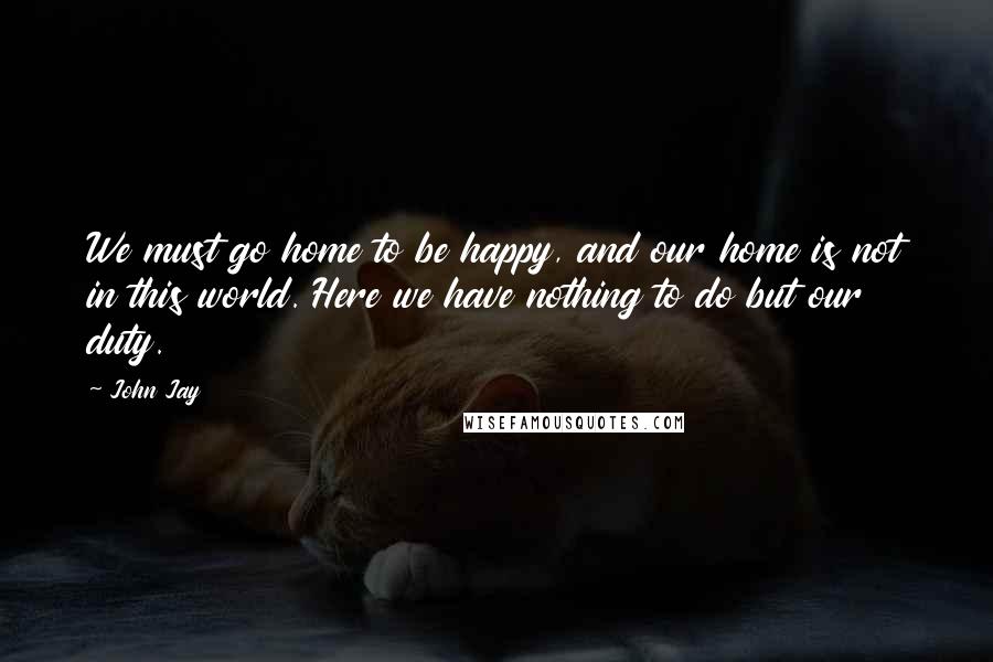 John Jay Quotes: We must go home to be happy, and our home is not in this world. Here we have nothing to do but our duty.