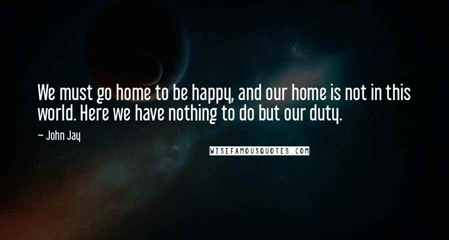 John Jay Quotes: We must go home to be happy, and our home is not in this world. Here we have nothing to do but our duty.