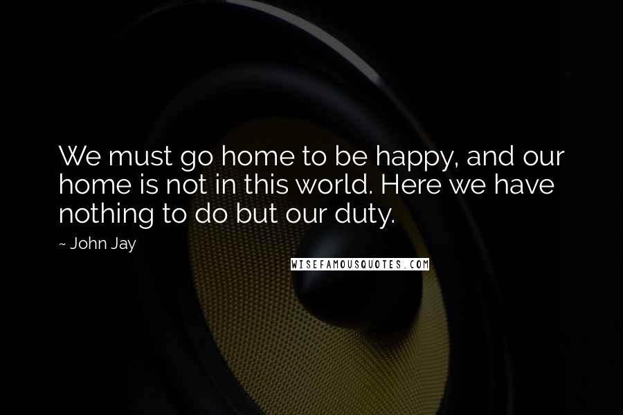 John Jay Quotes: We must go home to be happy, and our home is not in this world. Here we have nothing to do but our duty.