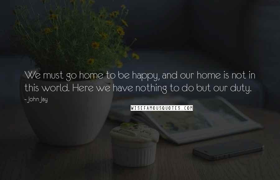 John Jay Quotes: We must go home to be happy, and our home is not in this world. Here we have nothing to do but our duty.