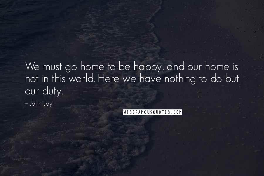 John Jay Quotes: We must go home to be happy, and our home is not in this world. Here we have nothing to do but our duty.