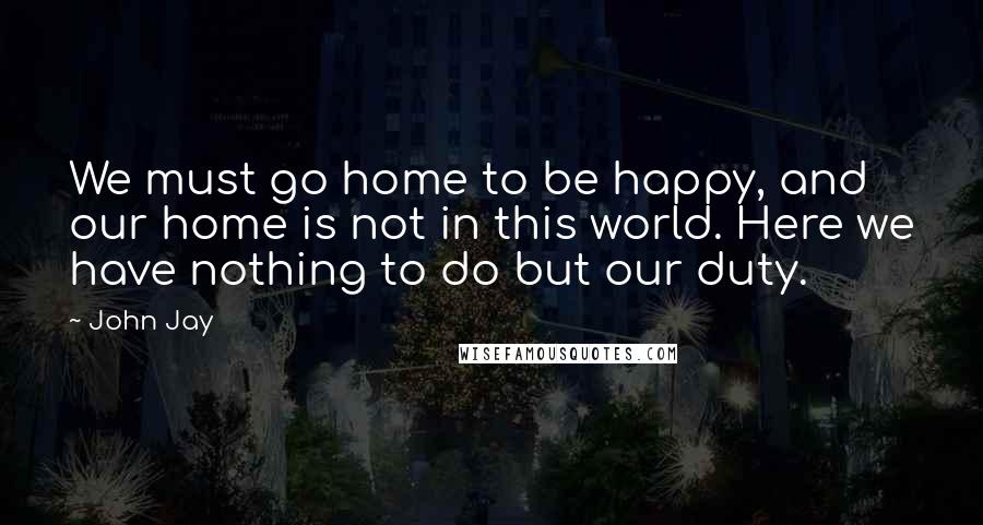 John Jay Quotes: We must go home to be happy, and our home is not in this world. Here we have nothing to do but our duty.