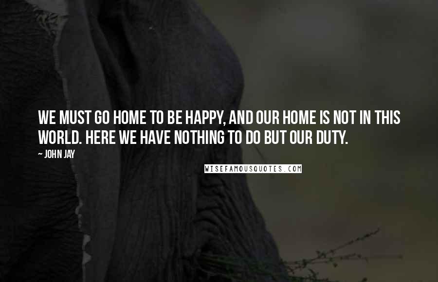 John Jay Quotes: We must go home to be happy, and our home is not in this world. Here we have nothing to do but our duty.