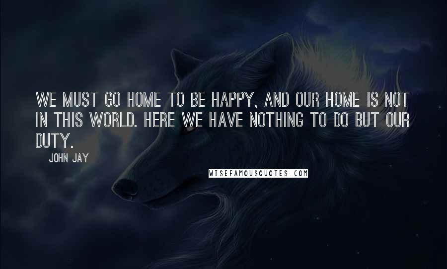 John Jay Quotes: We must go home to be happy, and our home is not in this world. Here we have nothing to do but our duty.