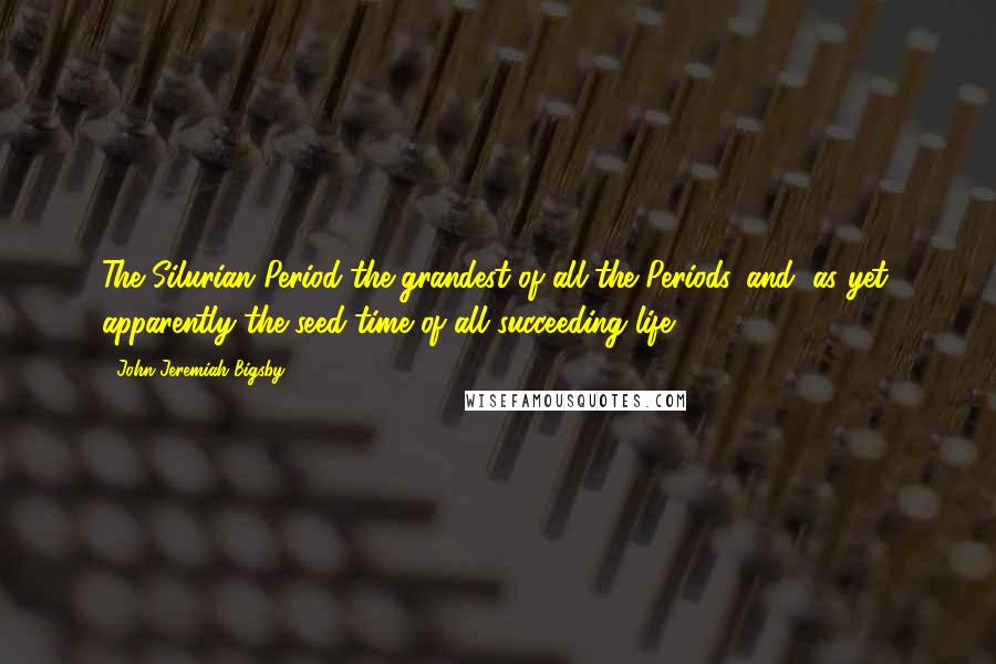 John Jeremiah Bigsby Quotes: The Silurian Period-the grandest of all the Periods,-and, as yet, apparently the seed-time of all succeeding life.