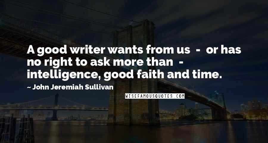 John Jeremiah Sullivan Quotes: A good writer wants from us  -  or has no right to ask more than  -  intelligence, good faith and time.