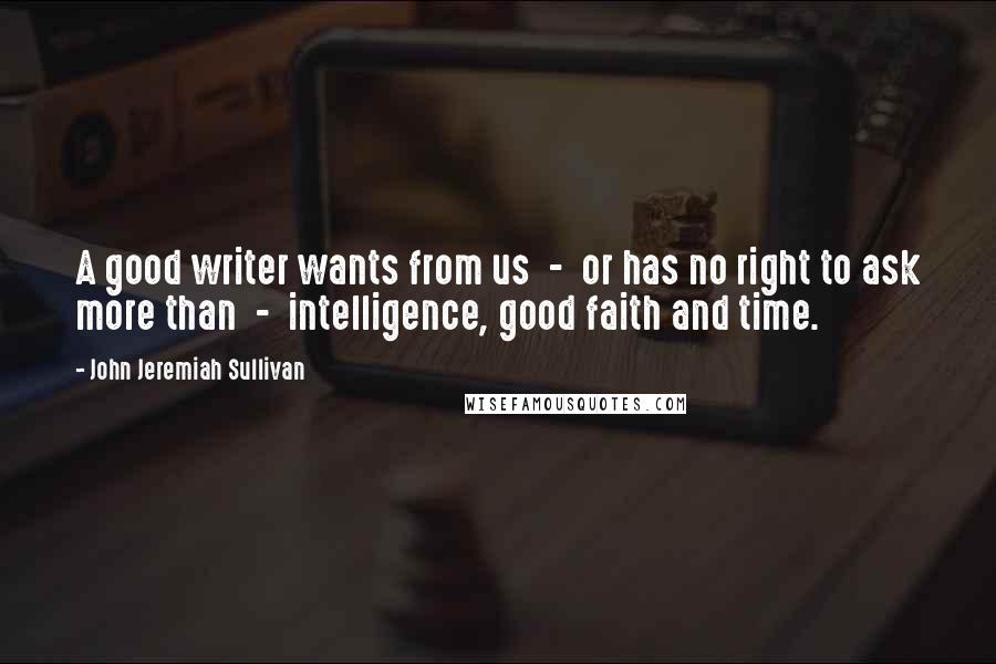 John Jeremiah Sullivan Quotes: A good writer wants from us  -  or has no right to ask more than  -  intelligence, good faith and time.