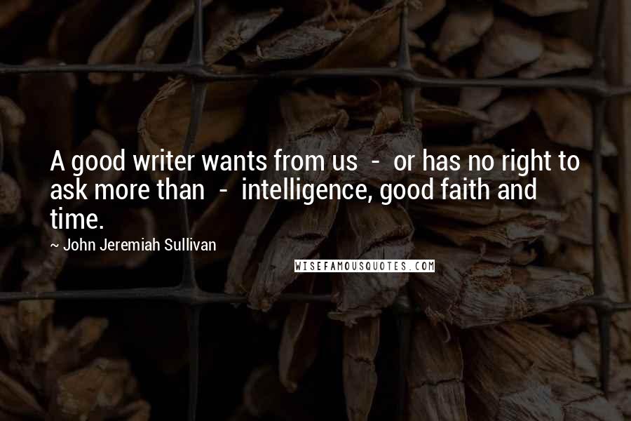 John Jeremiah Sullivan Quotes: A good writer wants from us  -  or has no right to ask more than  -  intelligence, good faith and time.