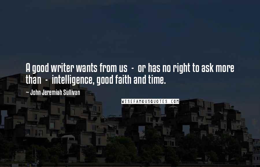 John Jeremiah Sullivan Quotes: A good writer wants from us  -  or has no right to ask more than  -  intelligence, good faith and time.