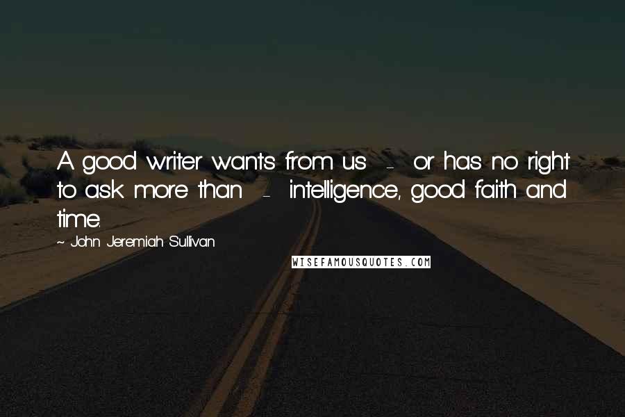 John Jeremiah Sullivan Quotes: A good writer wants from us  -  or has no right to ask more than  -  intelligence, good faith and time.