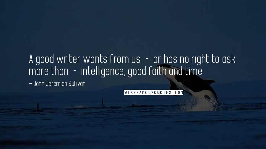 John Jeremiah Sullivan Quotes: A good writer wants from us  -  or has no right to ask more than  -  intelligence, good faith and time.