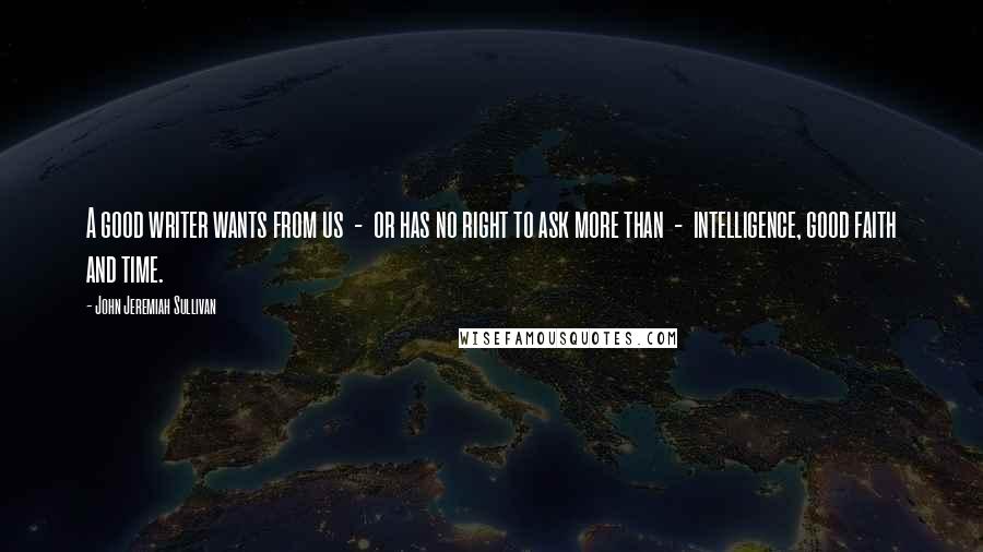 John Jeremiah Sullivan Quotes: A good writer wants from us  -  or has no right to ask more than  -  intelligence, good faith and time.