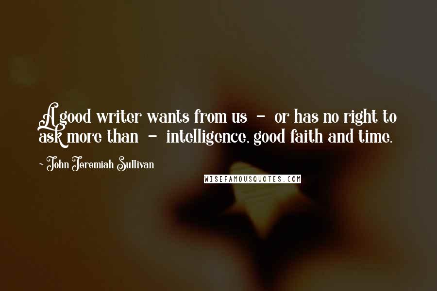 John Jeremiah Sullivan Quotes: A good writer wants from us  -  or has no right to ask more than  -  intelligence, good faith and time.