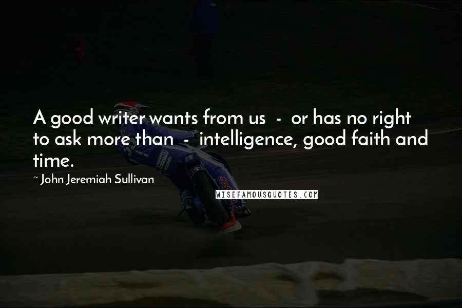 John Jeremiah Sullivan Quotes: A good writer wants from us  -  or has no right to ask more than  -  intelligence, good faith and time.