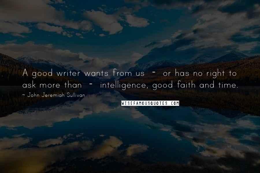 John Jeremiah Sullivan Quotes: A good writer wants from us  -  or has no right to ask more than  -  intelligence, good faith and time.