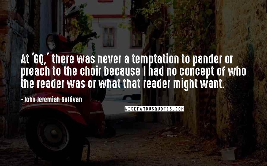 John Jeremiah Sullivan Quotes: At 'GQ,' there was never a temptation to pander or preach to the choir because I had no concept of who the reader was or what that reader might want.