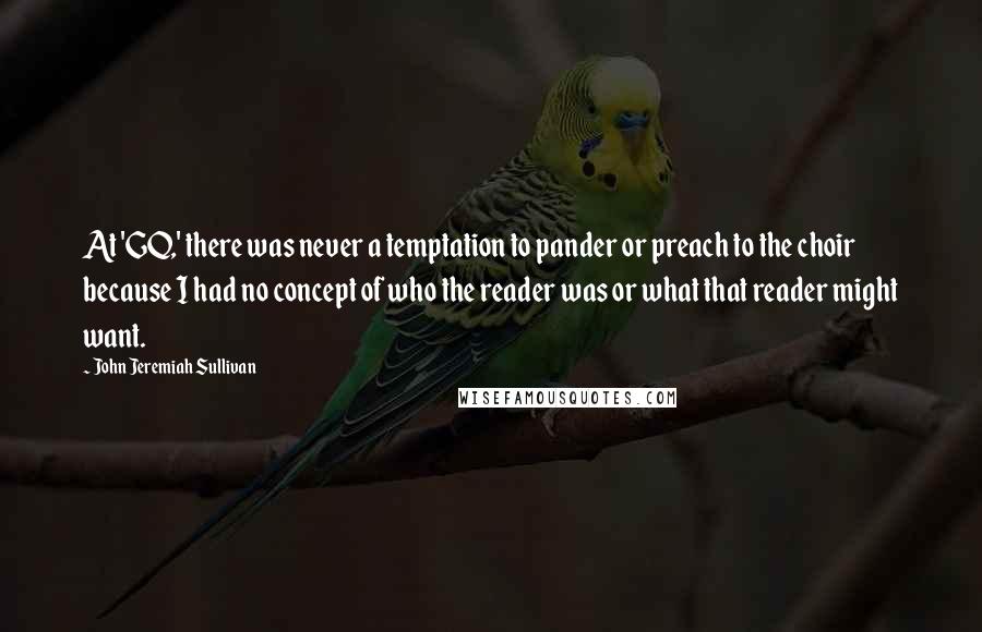 John Jeremiah Sullivan Quotes: At 'GQ,' there was never a temptation to pander or preach to the choir because I had no concept of who the reader was or what that reader might want.