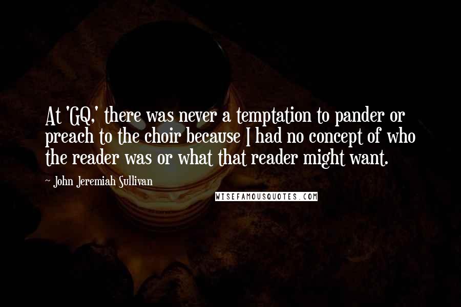 John Jeremiah Sullivan Quotes: At 'GQ,' there was never a temptation to pander or preach to the choir because I had no concept of who the reader was or what that reader might want.