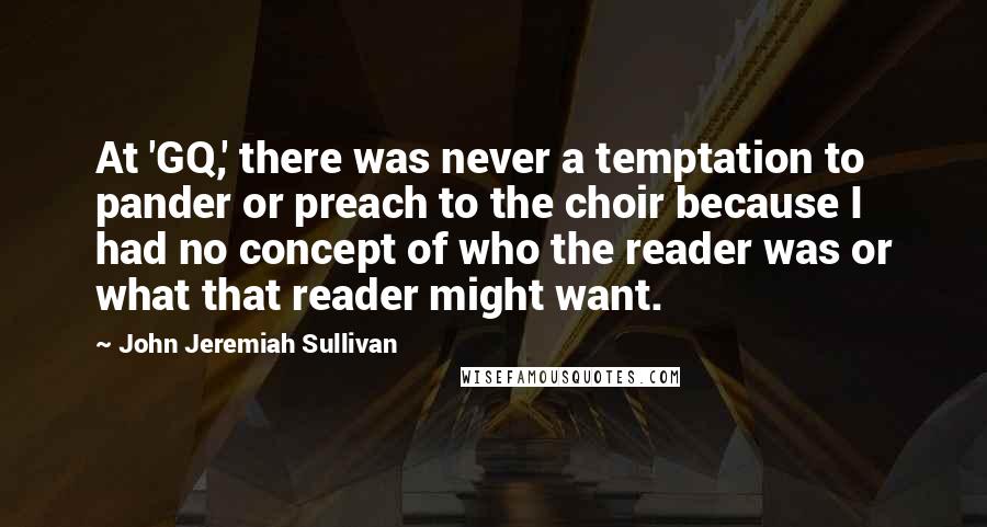 John Jeremiah Sullivan Quotes: At 'GQ,' there was never a temptation to pander or preach to the choir because I had no concept of who the reader was or what that reader might want.