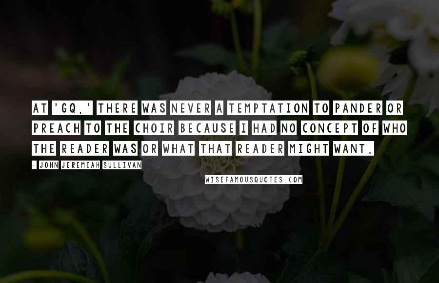 John Jeremiah Sullivan Quotes: At 'GQ,' there was never a temptation to pander or preach to the choir because I had no concept of who the reader was or what that reader might want.